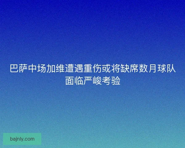 巴萨中场加维遭遇重伤或将缺席数月球队面临严峻考验