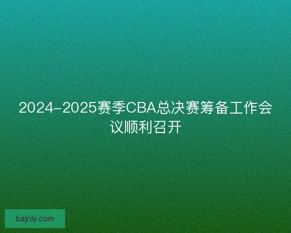 2024-2025赛季CBA总决赛筹备工作会议顺利召开