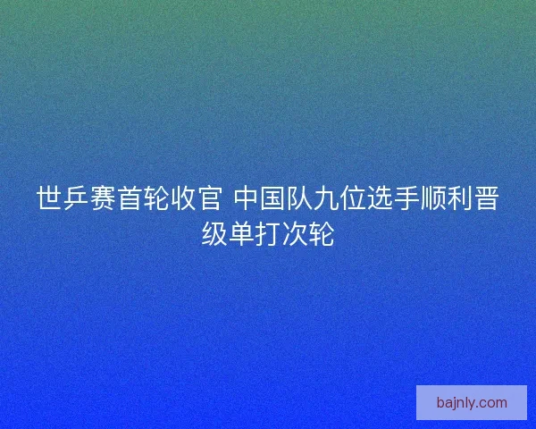 世乒赛首轮收官 中国队九位选手顺利晋级单打次轮