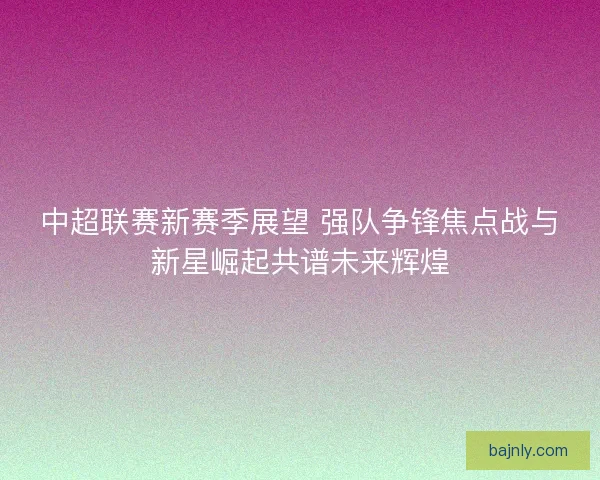中超联赛新赛季展望 强队争锋焦点战与新星崛起共谱未来辉煌