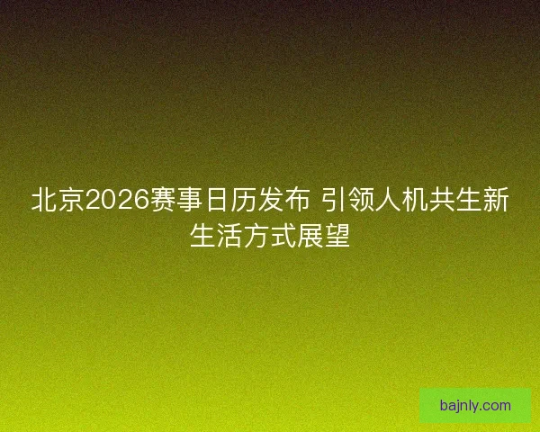 北京2026赛事日历发布 引领人机共生新生活方式展望