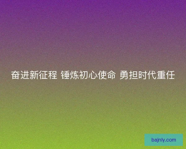 奋进新征程 锤炼初心使命 勇担时代重任
