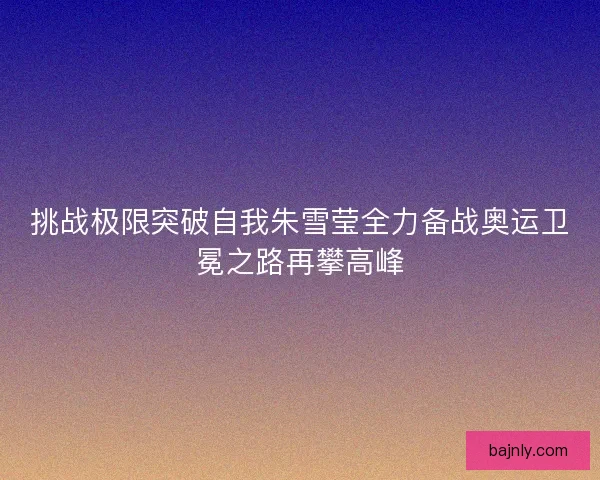 挑战极限突破自我朱雪莹全力备战奥运卫冕之路再攀高峰