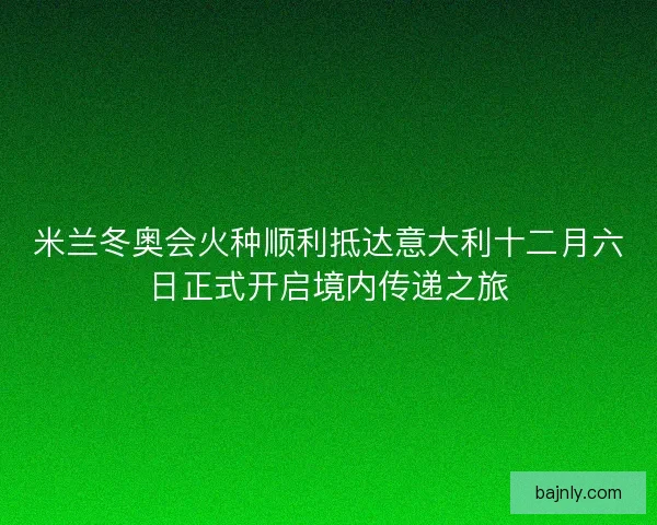 米兰冬奥会火种顺利抵达意大利十二月六日正式开启境内传递之旅