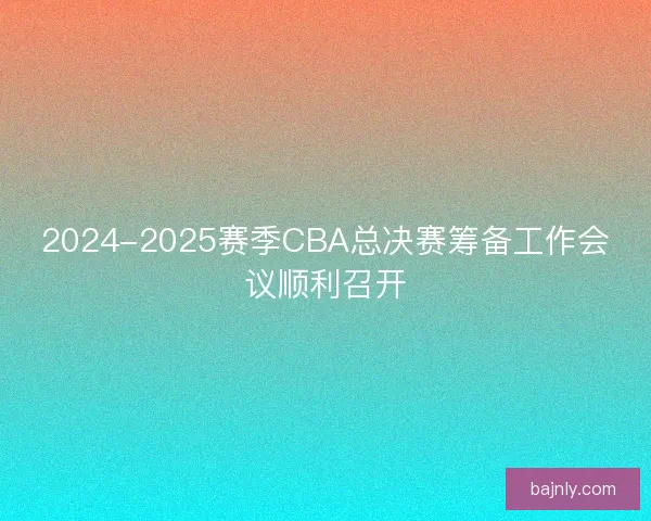2024-2025赛季CBA总决赛筹备工作会议顺利召开